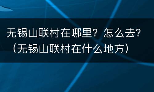 无锡山联村在哪里？怎么去？（无锡山联村在什么地方）