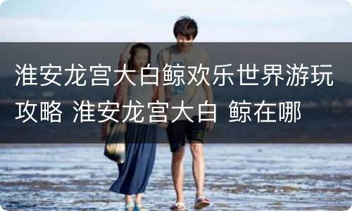 淮安龙宫大白鲸欢乐世界游玩攻略 淮安龙宫大白 鲸在哪