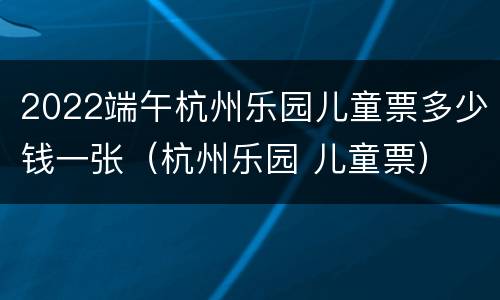 2022端午杭州乐园儿童票多少钱一张（杭州乐园 儿童票）