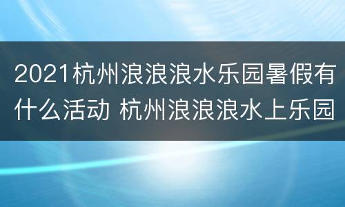 2021杭州浪浪浪水乐园暑假有什么活动 杭州浪浪浪水上乐园什么时候开放