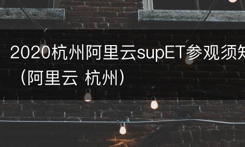 2020杭州阿里云supET参观须知（阿里云 杭州）
