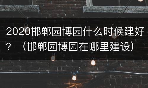 2020邯郸园博园什么时候建好？（邯郸园博园在哪里建设）