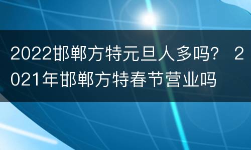 2022邯郸方特元旦人多吗？ 2021年邯郸方特春节营业吗