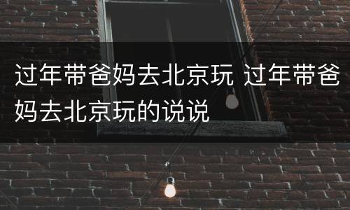 过年带爸妈去北京玩 过年带爸妈去北京玩的说说