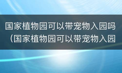 国家植物园可以带宠物入园吗（国家植物园可以带宠物入园吗现在）
