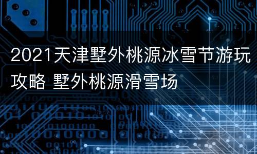 2021天津墅外桃源冰雪节游玩攻略 墅外桃源滑雪场