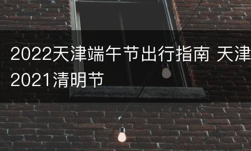 2022天津端午节出行指南 天津2021清明节