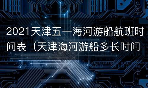 2021天津五一海河游船航班时间表（天津海河游船多长时间）