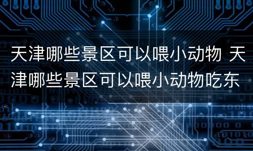 天津哪些景区可以喂小动物 天津哪些景区可以喂小动物吃东西