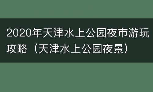 2020年天津水上公园夜市游玩攻略（天津水上公园夜景）