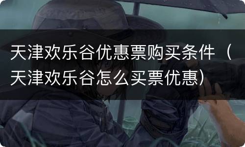 天津欢乐谷优惠票购买条件（天津欢乐谷怎么买票优惠）