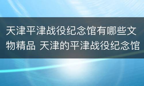 天津平津战役纪念馆有哪些文物精品 天津的平津战役纪念馆