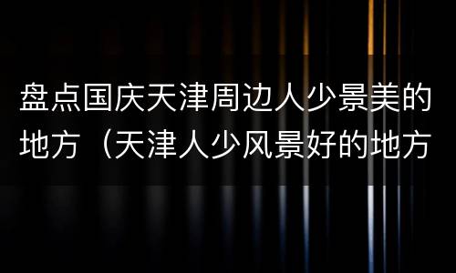 盘点国庆天津周边人少景美的地方（天津人少风景好的地方）