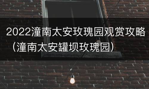 2022潼南太安玫瑰园观赏攻略（潼南太安罐坝玫瑰园）