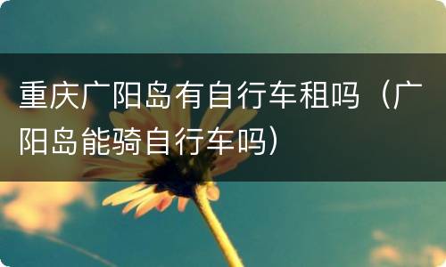 重庆广阳岛有自行车租吗（广阳岛能骑自行车吗）