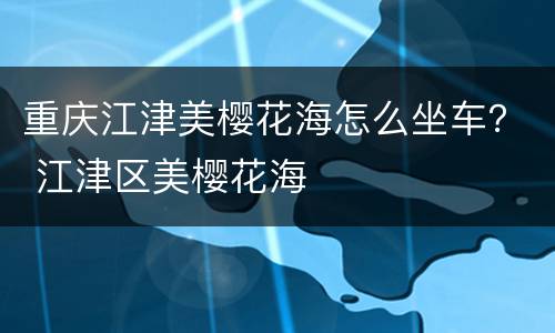 重庆江津美樱花海怎么坐车？ 江津区美樱花海