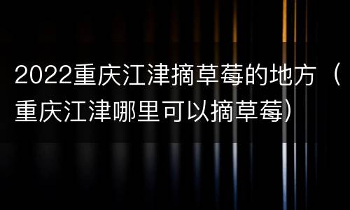2022重庆江津摘草莓的地方（重庆江津哪里可以摘草莓）