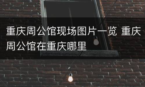 重庆周公馆现场图片一览 重庆周公馆在重庆哪里