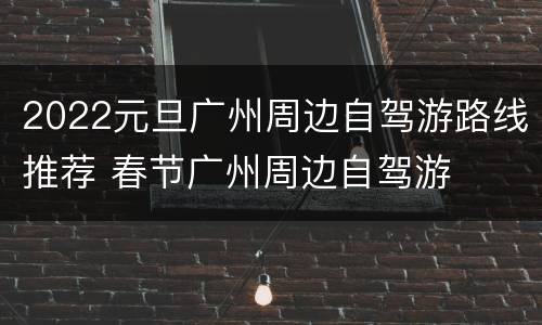 2022元旦广州周边自驾游路线推荐 春节广州周边自驾游