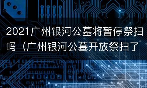 2021广州银河公墓将暂停祭扫吗（广州银河公墓开放祭扫了吗）