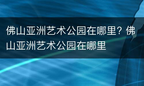 佛山亚洲艺术公园在哪里? 佛山亚洲艺术公园在哪里
