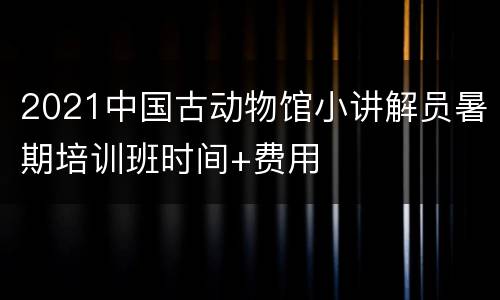 2021中国古动物馆小讲解员暑期培训班时间+费用