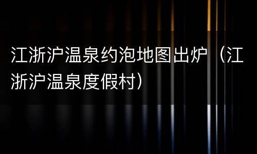 江浙沪温泉约泡地图出炉（江浙沪温泉度假村）