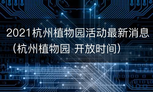 2021杭州植物园活动最新消息（杭州植物园 开放时间）