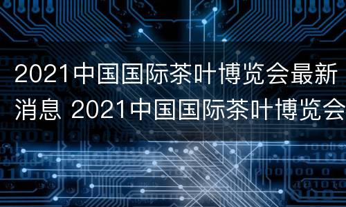 2021中国国际茶叶博览会最新消息 2021中国国际茶叶博览会最新消息新闻