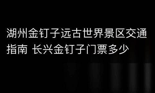湖州金钉子远古世界景区交通指南 长兴金钉子门票多少