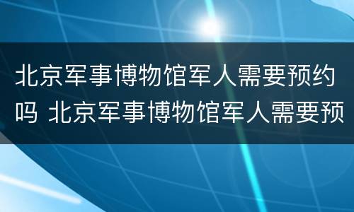 北京军事博物馆军人需要预约吗 北京军事博物馆军人需要预约吗