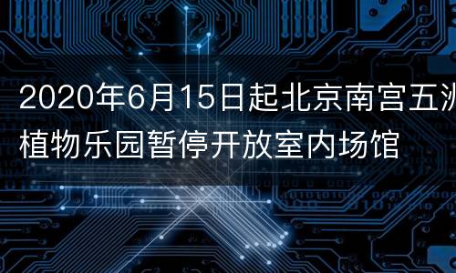 2020年6月15日起北京南宫五洲植物乐园暂停开放室内场馆