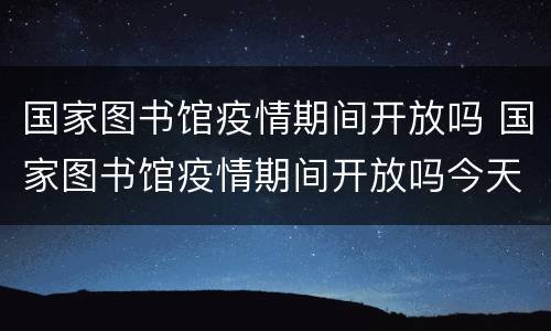 国家图书馆疫情期间开放吗 国家图书馆疫情期间开放吗今天