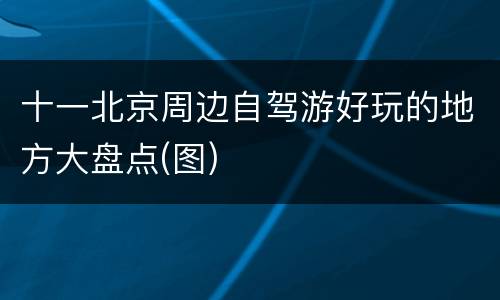 十一北京周边自驾游好玩的地方大盘点(图)