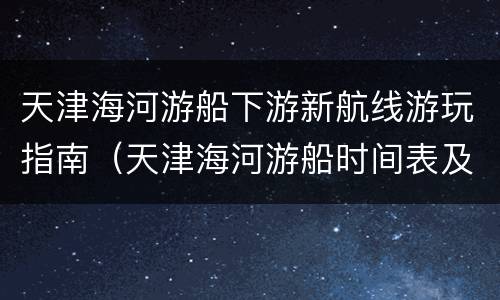 天津海河游船下游新航线游玩指南（天津海河游船时间表及往返地点）