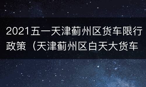 2021五一天津蓟州区货车限行政策（天津蓟州区白天大货车限行吗）