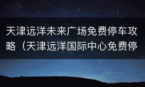 天津远洋未来广场免费停车攻略（天津远洋国际中心免费停车场）