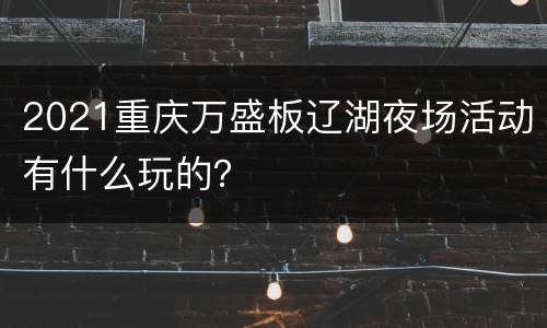 2021重庆万盛板辽湖夜场活动有什么玩的？