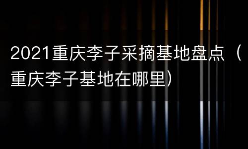 2021重庆李子采摘基地盘点（重庆李子基地在哪里）