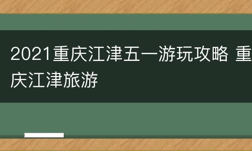 2021重庆江津五一游玩攻略 重庆江津旅游