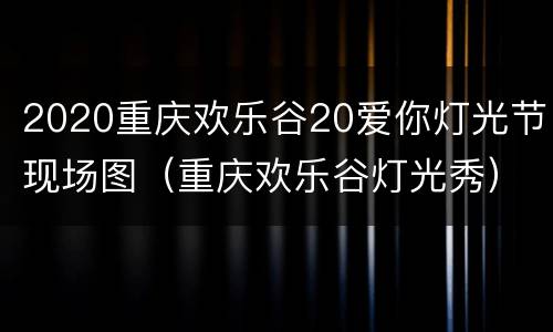 2020重庆欢乐谷20爱你灯光节现场图（重庆欢乐谷灯光秀）