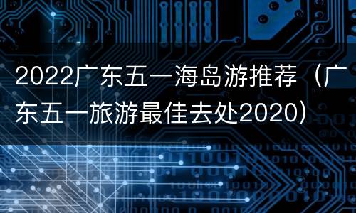 2022广东五一海岛游推荐（广东五一旅游最佳去处2020）