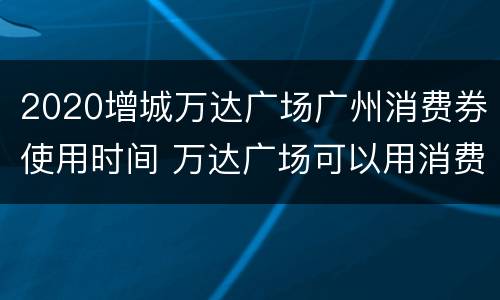 2020增城万达广场广州消费券使用时间 万达广场可以用消费券吗