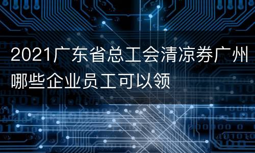 2021广东省总工会清凉券广州哪些企业员工可以领