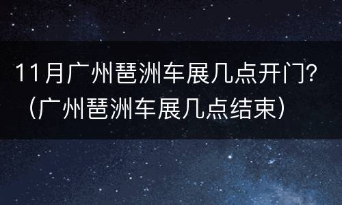 11月广州琶洲车展几点开门？（广州琶洲车展几点结束）