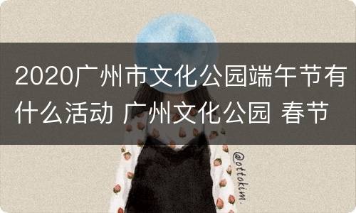 2020广州市文化公园端午节有什么活动 广州文化公园 春节
