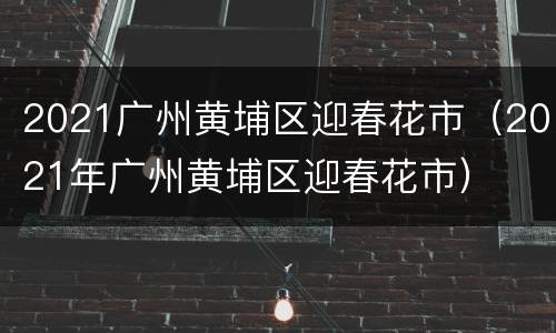 2021广州黄埔区迎春花市（2021年广州黄埔区迎春花市）