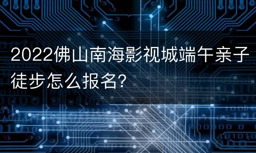 2022佛山南海影视城端午亲子徒步怎么报名？