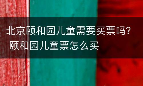 北京颐和园儿童需要买票吗？ 颐和园儿童票怎么买
