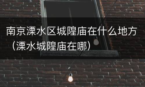 南京溧水区城隍庙在什么地方（溧水城隍庙在哪）